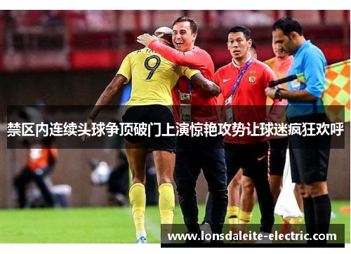 禁区内连续头球争顶破门上演惊艳攻势让球迷疯狂欢呼
