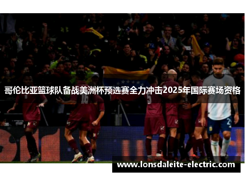 哥伦比亚篮球队备战美洲杯预选赛全力冲击2025年国际赛场资格