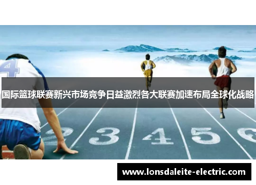 国际篮球联赛新兴市场竞争日益激烈各大联赛加速布局全球化战略