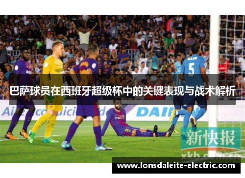 巴萨球员在西班牙超级杯中的关键表现与战术解析