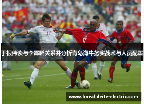 于根伟谈与李霄鹏关系并分析青岛海牛务实战术与人员配置