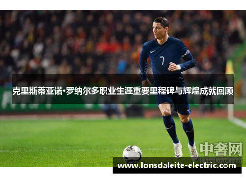 克里斯蒂亚诺·罗纳尔多职业生涯重要里程碑与辉煌成就回顾