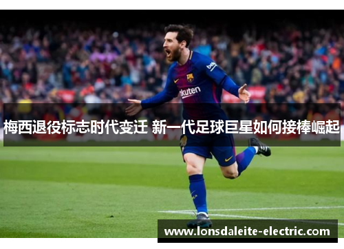 梅西退役标志时代变迁 新一代足球巨星如何接棒崛起