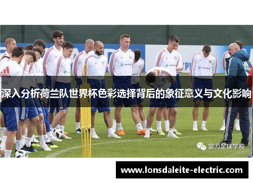 深入分析荷兰队世界杯色彩选择背后的象征意义与文化影响