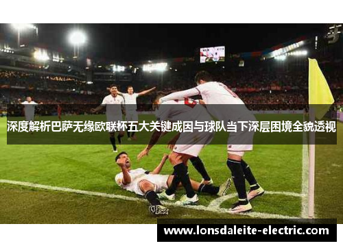 深度解析巴萨无缘欧联杯五大关键成因与球队当下深层困境全貌透视